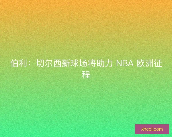 伯利：切尔西新球场将助力 NBA 欧洲征程