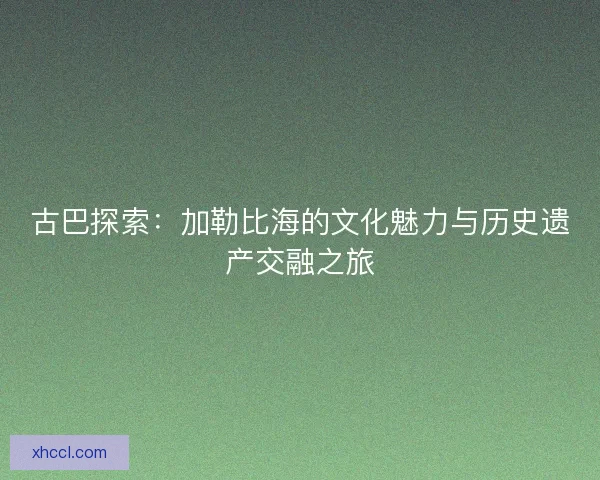 古巴探索：加勒比海的文化魅力与历史遗产交融之旅
