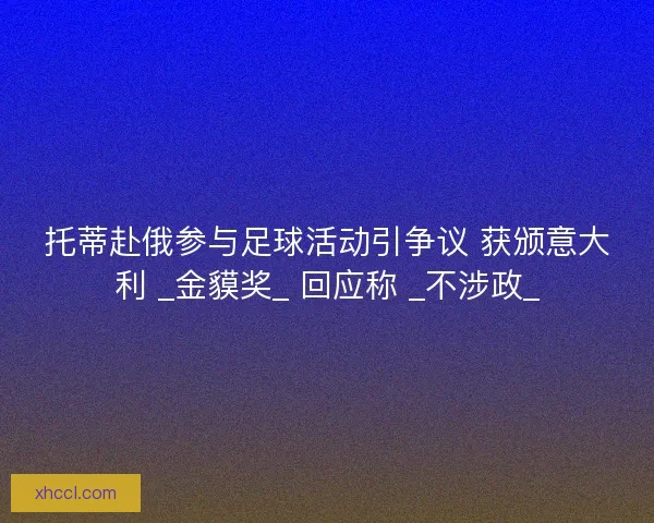 托蒂赴俄参与足球活动引争议 获颁意大利 _金貘奖_ 回应称 _不涉政_