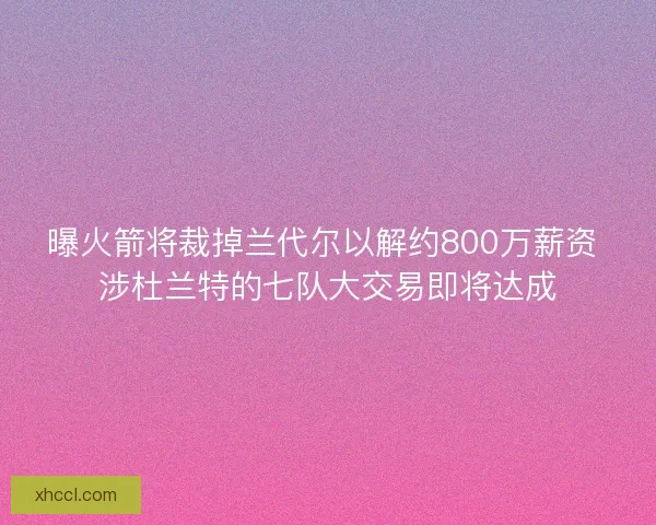 曝火箭将裁掉兰代尔以解约800万薪资 涉杜兰特的七队大交易即将达成