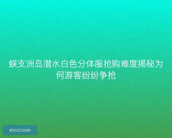 蜈支洲岛潜水白色分体服抢购难度揭秘为何游客纷纷争抢