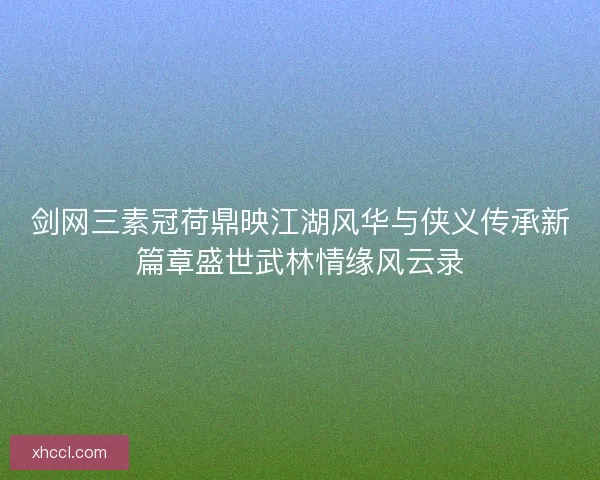 剑网三素冠荷鼎映江湖风华与侠义传承新篇章盛世武林情缘风云录 剑网三素冠荷鼎映江湖风华与侠义传承新篇章盛世武林情缘风云录