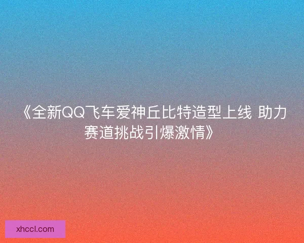 《全新QQ飞车爱神丘比特造型上线 助力赛道挑战引爆激情》