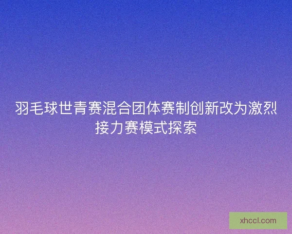 羽毛球世青赛混合团体赛制创新改为激烈接力赛模式探索 羽毛球世青赛混合团体赛制创新改为激烈接力赛模式探索