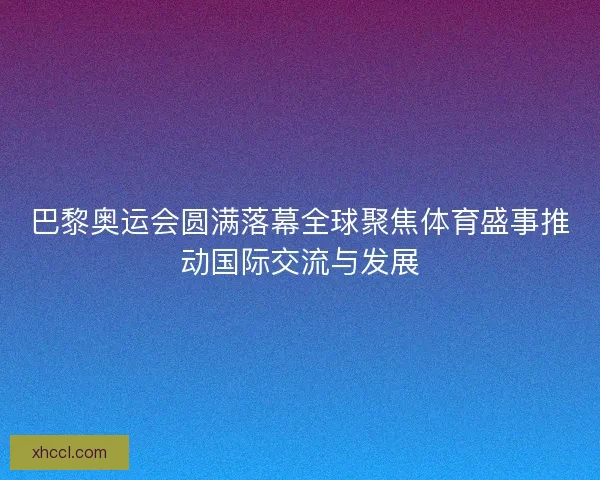 巴黎奥运会圆满落幕全球聚焦体育盛事推动国际交流与发展