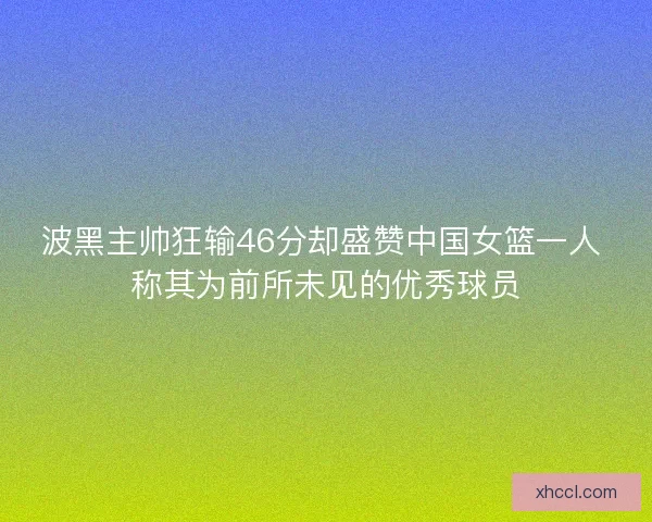 波黑主帅狂输46分却盛赞中国女篮一人 称其为前所未见的优秀球员 波黑主帅狂输46分却盛赞中国女篮一人 称其为前所未见的优秀球员