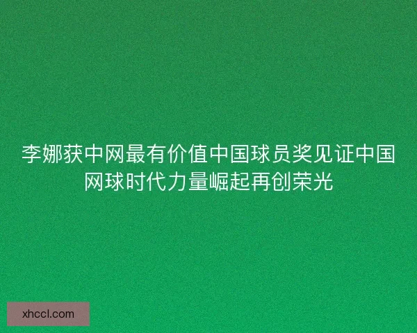 李娜获中网最有价值中国球员奖见证中国网球时代力量崛起再创荣光