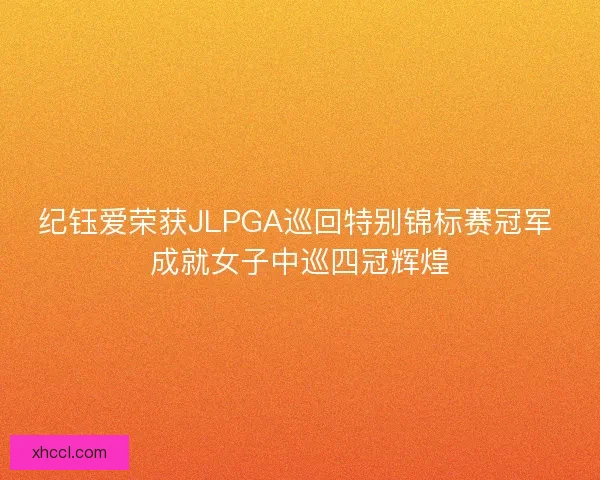 纪钰爱荣获JLPGA巡回特别锦标赛冠军 成就女子中巡四冠辉煌