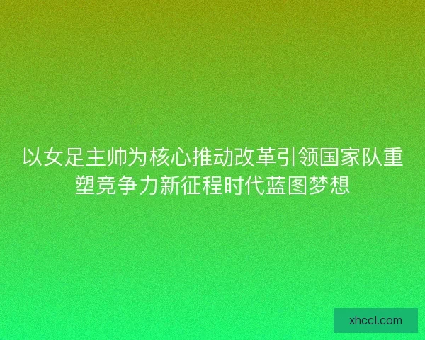 以女足主帅为核心推动改革引领国家队重塑竞争力新征程时代蓝图梦想 以女足主帅为核心推动改革引领国家队重塑竞争力新征程时代蓝图梦想
