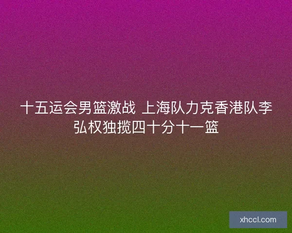 十五运会男篮激战 上海队力克香港队李弘权独揽四十分十一篮 十五运会男篮激战 上海队力克香港队李弘权独揽四十分十一篮