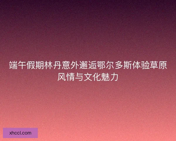 端午假期林丹意外邂逅鄂尔多斯体验草原风情与文化魅力 端午假期林丹意外邂逅鄂尔多斯体验草原风情与文化魅力