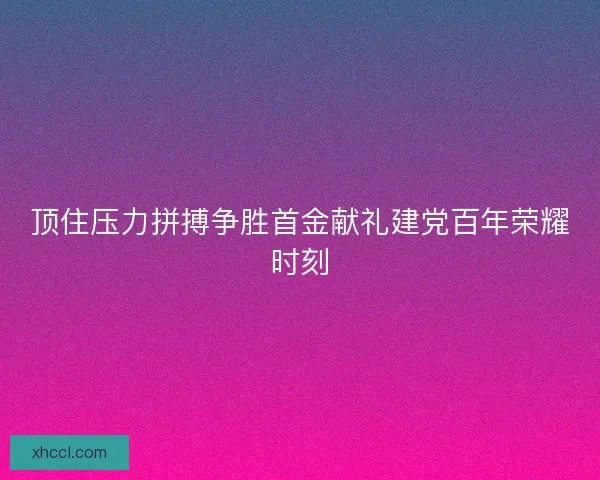 顶住压力拼搏争胜首金献礼建党百年荣耀时刻 顶住压力拼搏争胜首金献礼建党百年荣耀时刻