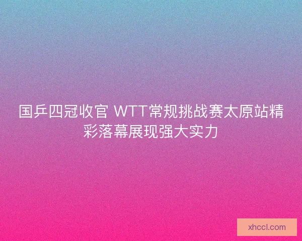 国乒四冠收官 WTT常规挑战赛太原站精彩落幕展现强大实力