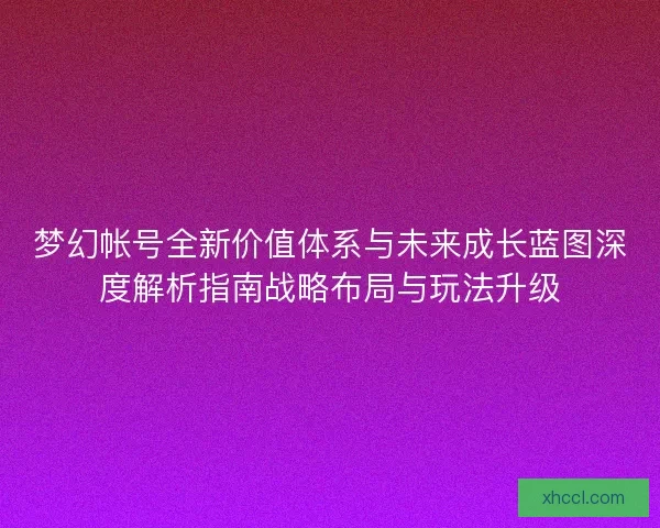 梦幻帐号全新价值体系与未来成长蓝图深度解析指南战略布局与玩法升级