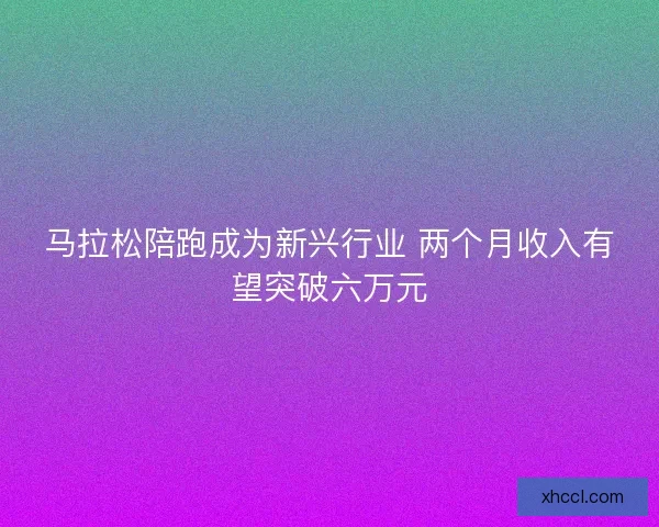 马拉松陪跑成为新兴行业 两个月收入有望突破六万元 马拉松陪跑成为新兴行业 两个月收入有望突破六万元