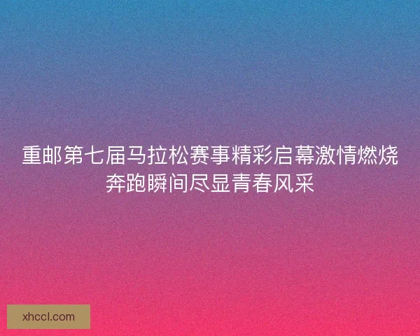 重邮第七届马拉松赛事精彩启幕激情燃烧奔跑瞬间尽显青春风采