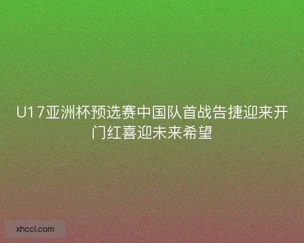 U17亚洲杯预选赛中国队首战告捷迎来开门红喜迎未来希望