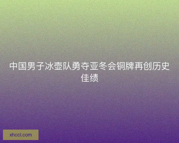 中国男子冰壶队勇夺亚冬会铜牌再创历史佳绩