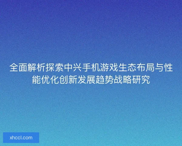 全面解析探索中兴手机游戏生态布局与性能优化创新发展趋势战略研究 全面解析探索中兴手机游戏生态布局与性能优化创新发展趋势战略研究