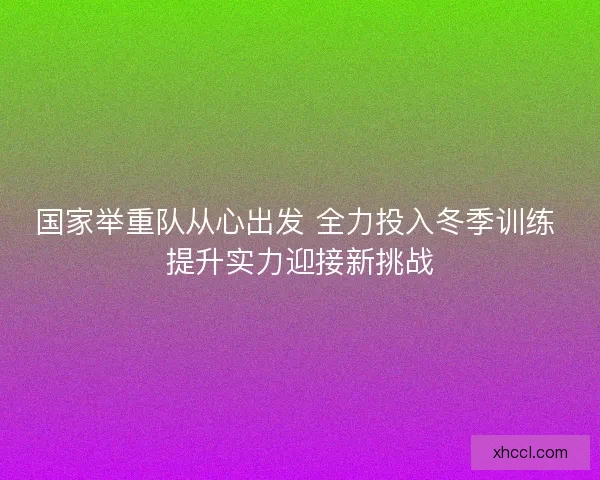 国家举重队从心出发 全力投入冬季训练 提升实力迎接新挑战 国家举重队从心出发 全力投入冬季训练 提升实力迎接新挑战