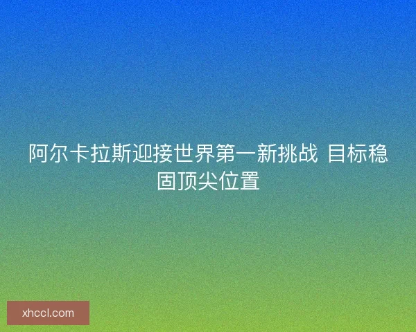 阿尔卡拉斯迎接世界第一新挑战 目标稳固顶尖位置