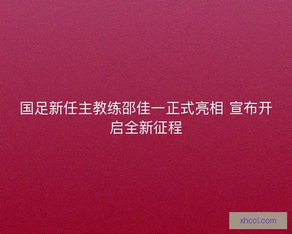 国足新任主教练邵佳一正式亮相 宣布开启全新征程