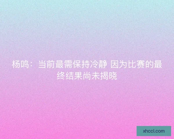 杨鸣:当前最需保持冷静 因为比赛的最终结果尚未揭晓 杨鸣:当前最需保持冷静 因为比赛的最终结果尚未揭晓