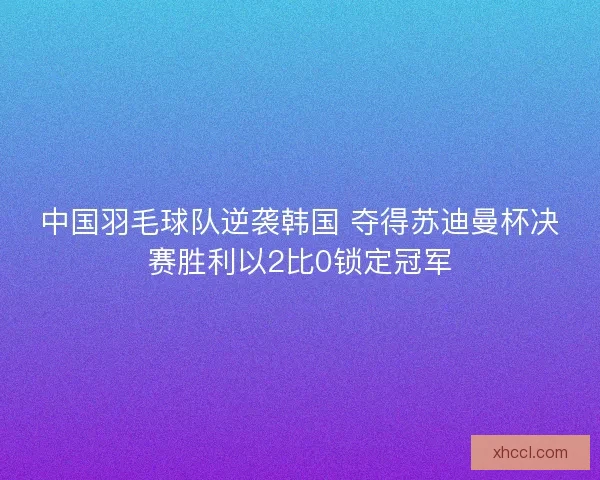 中国羽毛球队逆袭韩国 夺得苏迪曼杯决赛胜利以2比0锁定冠军