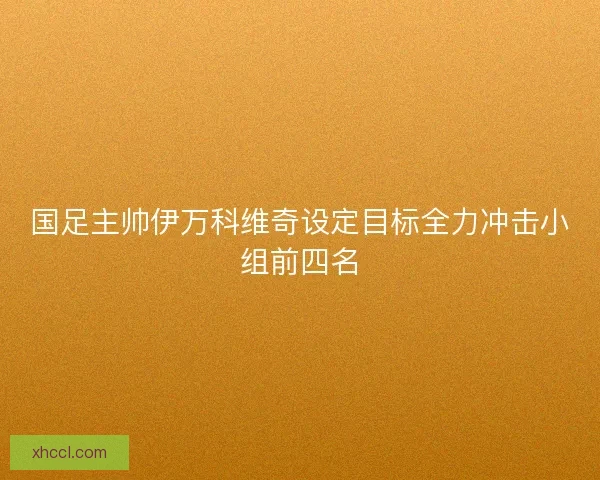 国足主帅伊万科维奇设定目标全力冲击小组前四名