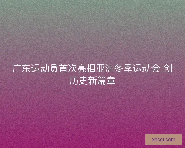 广东运动员首次亮相亚洲冬季运动会 创历史新篇章