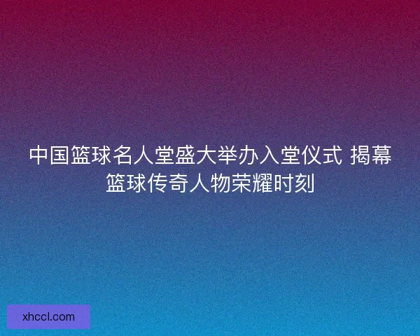 中国篮球名人堂盛大举办入堂仪式 揭幕篮球传奇人物荣耀时刻 中国篮球名人堂盛大举办入堂仪式 揭幕篮球传奇人物荣耀时刻