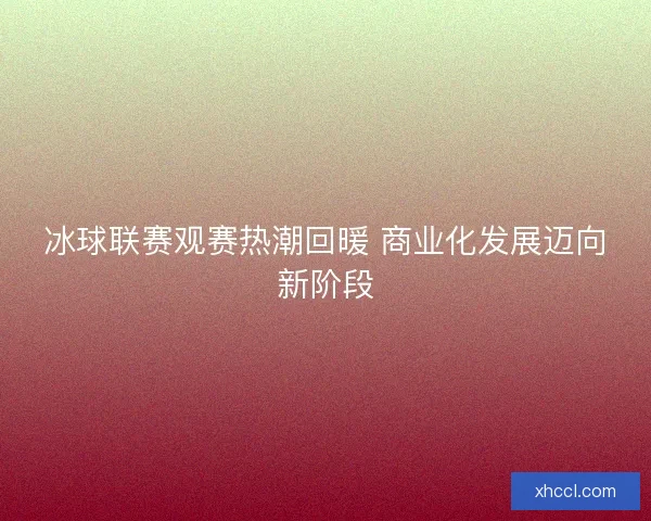 冰球联赛观赛热潮回暖 商业化发展迈向新阶段